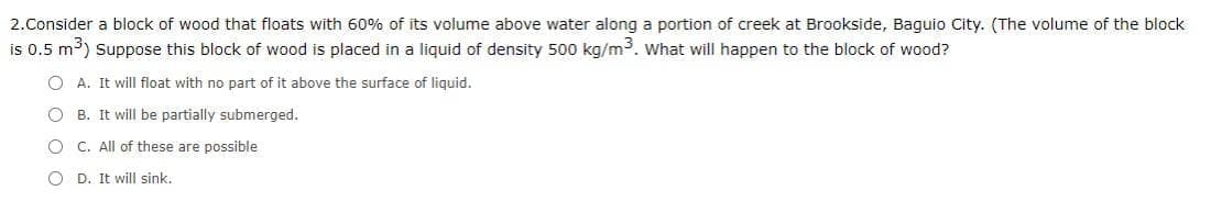 2.Consider a block of wood that floats with 60% of its volume above water along a portion of creek at Brookside, Baguio City. (The volume of the block
is 0.5 m³) Suppose this block of wood is placed in a liquid of density 500 kg/m3. What will happen to the block of wood?
O A. It will float with no part of it above the surface of liquid.
O B. It will be partially submerged.
O C. All of these are possible
D. It will sink.
O O
