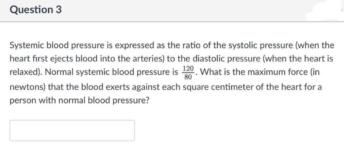 Question 3
Systemic blood pressure is expressed as the ratio of the systolic pressure (when the
heart fırst ejects blood into the arteries) to the diastolic pressure (when the heart is
relaxed). Normal systemic blood pressure is 20. What is the maximum force (in
80
newtons) that the blood exerts against each square centimeter of the heart for a
person with normal blood pressure?
