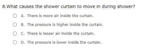 8.What causes the shower curtain to move in during shower?
O A. There is more air inside the curtain.
O B. The pressure is higher inside the curtain.
O C. There is lesser air inside the curtain.
D. The pressure is lower inside the curtain.
