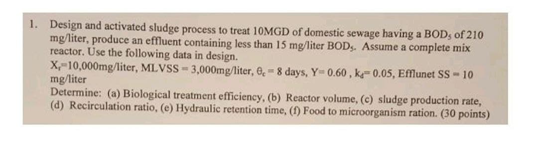 1. Design and activated sludge process to treat 10MGD of domestic sewage having a BODs of 210
mg/liter, produce an effluent containing less than 15 mg/liter BODs. Assume a complete mix
reactor. Use the following data in design.
X, 10,000mg/liter, MLVSS= 3,000mg/liter, 0,= 8 days, Y=0.60, ka 0.05, Efflunet SS = 10
mg/liter
Determine: (a) Biological treatment efficiency, (b) Reactor volume, (c) sludge production rate,
(d) Recirculation ratio, (e) Hydraulic retention time, (f) Food to microorganism ration. (30 points)