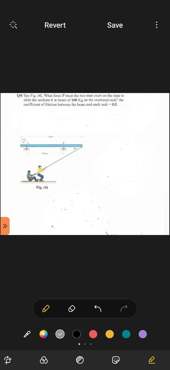 24
Revert
Q4/ See Fig. (4). What force P must the two men exert on the rope to
slide the uniform 6 m beam of 100 Kg on the overhead rack? the
coefficient of friction between the beam and each rack -0.5.
36 m
Save
Fig. (4)
B
...