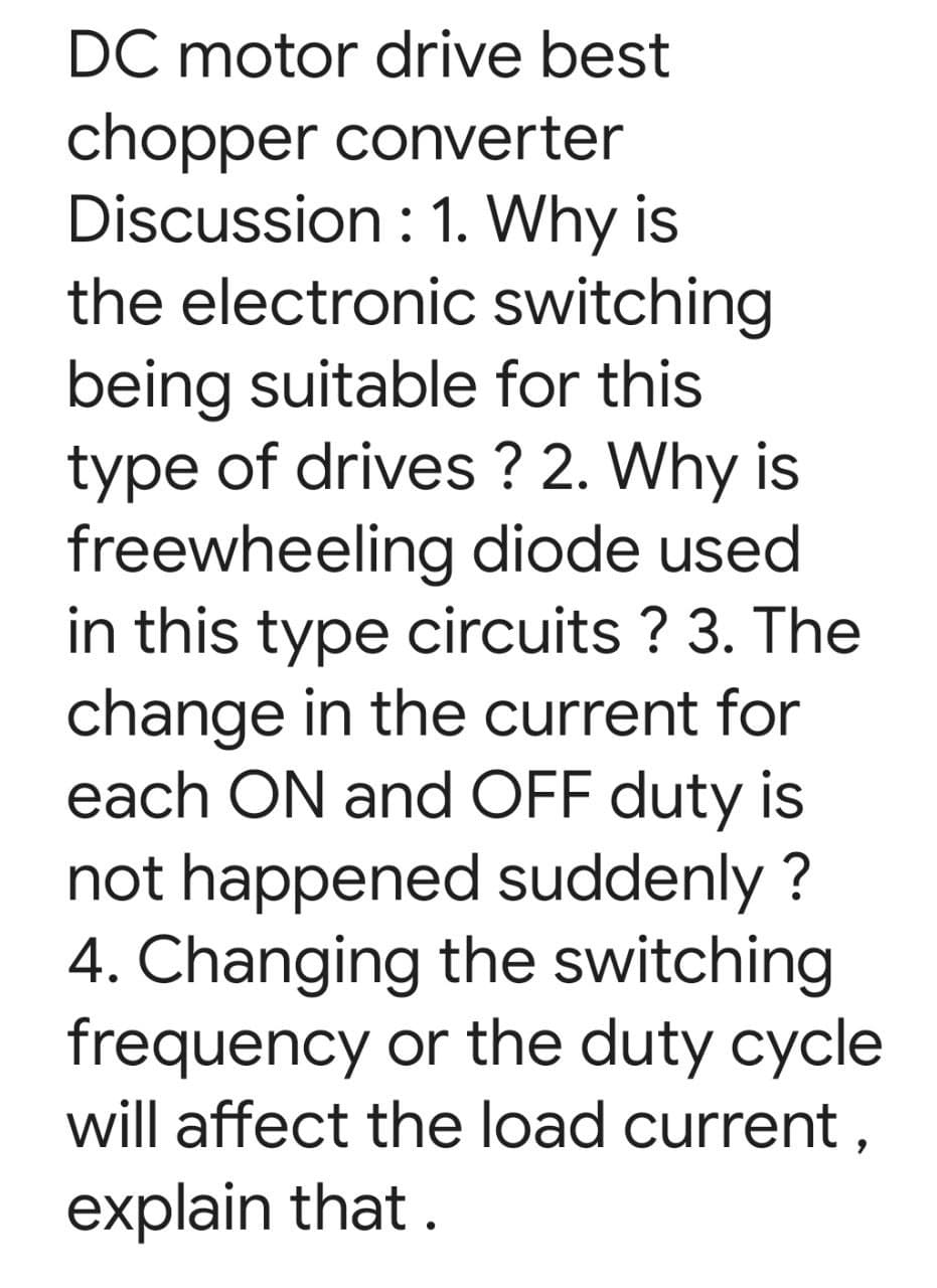 DC motor drive best
chopper converter
Discussion : 1. Why is
the electronic switching
being suitable for this
type of drives ? 2. Why is
freewheeling diode used
in this type circuits ? 3. The
change in the current for
each ON and OFF duty is
not happened suddenly ?
4. Changing the switching
frequency or the duty cycle
will affect the load current ,
explain that .
