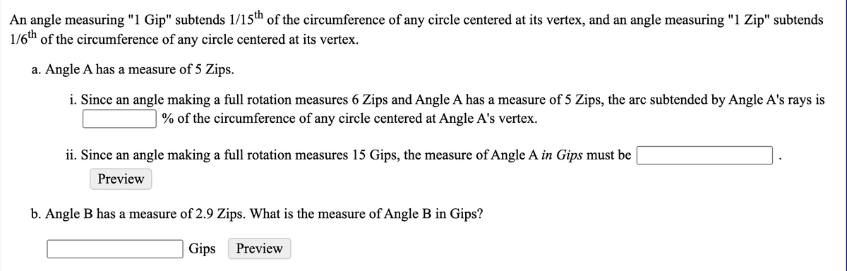 An angle measuring "1 Gip" subtends 1/15" of the circumference of any circle centered at its vertex, and an angle measuring "1 Zip" subtends
1/6th of the circumference of any circle centered at its vertex.
a. Angle A has a measure of 5 Zips.
i. Since an angle making a full rotation measures 6 Zips and Angle A has a measure of 5 Zips, the arc subtended by Angle A's rays is
% of the circumference of any circle centered at Angle A's vertex.
ii. Since an angle making a full rotation measures 15 Gips, the measure of Angle A in Gips must be
Preview
b. Angle B has a measure of 2.9 Zips. What is the measure of Angle B in Gips?
Gips
Preview
