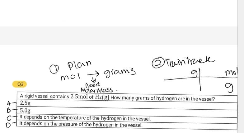 Plan
mol → grams
need
Melarmass.
mol
to
mol
Q3
A rigid vessel contains 2.5mol of H2(g) How many grams of hydrogen are in the vessel?
A
2.5g
5.0g
It depends on the temperature of the hydrogen in the vessel.
C
It depends on the pressure of the hydrogen in the vessel.
