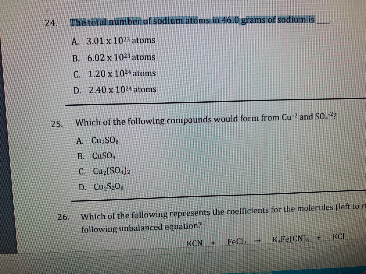 24.
The total number of sodium atoms in 46.0 grams of sodium is
A. 3.01 x 1023 atoms
B. 6.02 x 1023 atoms
C. 1.20 x 1024 atoms
D. 2.40 x 1024 atoms
25.
Which of the following compounds would form from Cu*2 and SO,2?
A. CuzS08
B. CuSO,
C. Cu2(SO.)2
D. Cu S20g
Which of the following represents the coefficients for the molecules (left to ri
following unbalanced equation?
26.
KCN
FeCl
K.Fe(CN), +
KCI
