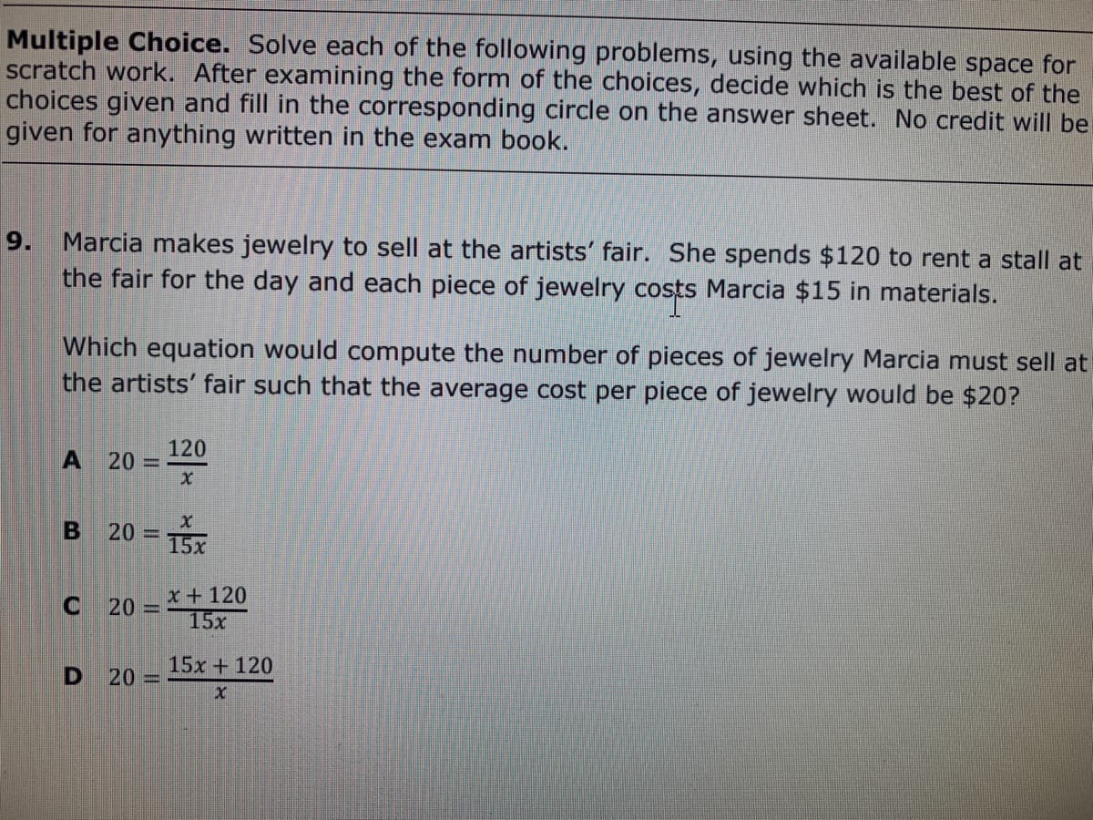 Multiple Choice. Solve each of the following problems, using the available space for
scratch work. After examining the form of the choices, decide which is the best of the
choices given and fill in the corresponding circle on the answer sheet. No credit will be
given for anything written in the exam book.
9. Marcia makes jewelry to sell at the artists' fair. She spends $120 to rent a stall at
the fair for the day and each piece of jewelry costs Marcia $15 in materials.
Which equation would compute the number of pieces of jewelry Marcia must sell at
the artists' fair such that the average cost per piece of jewelry would be $20?
120
20 =
20 = 15x
%3D
x+120
20 =
15x
15x + 120
20
