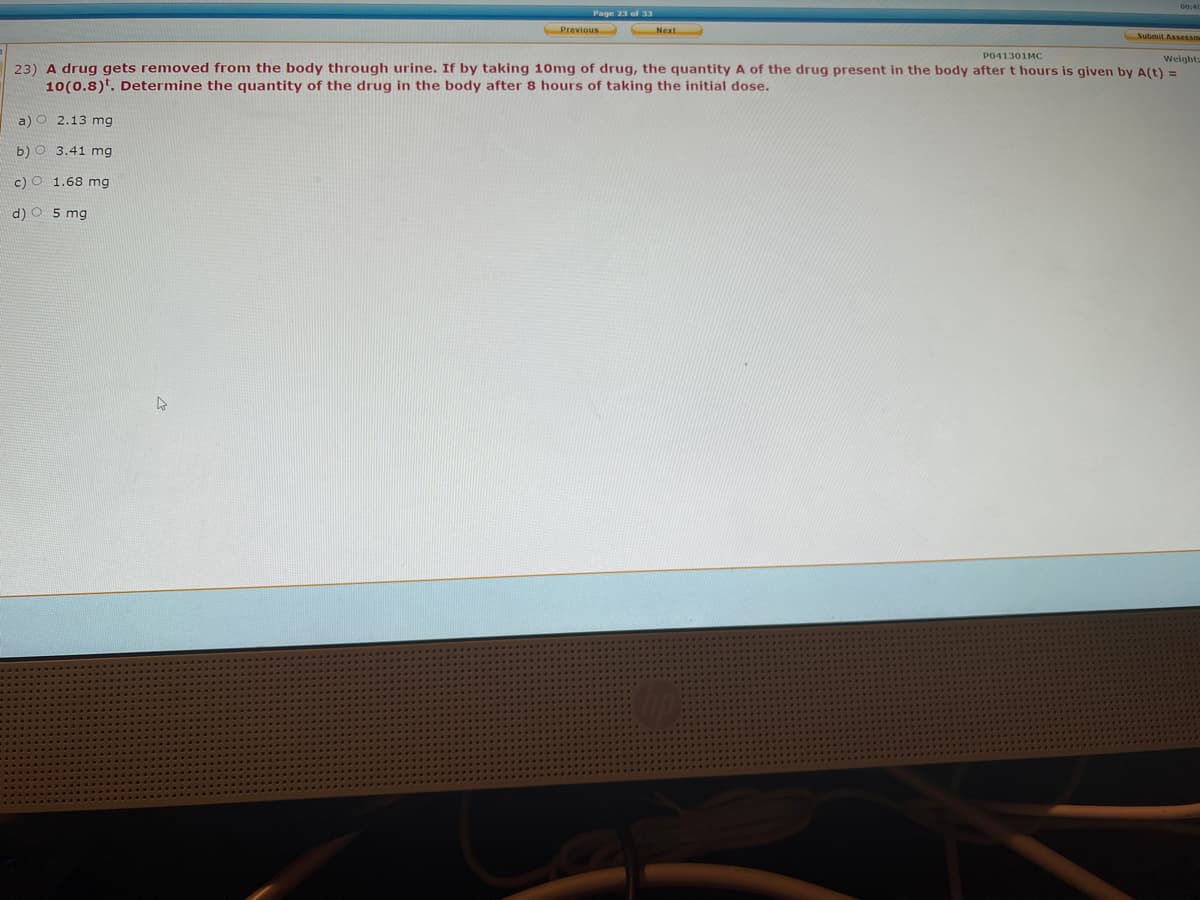 Page 23 of 33
Previous
Submil Assessme
P041301MC
Weights
23) A drug gets removed from the body through urine. If by taking 10mg of drug, the quantity A of the drug present in the body after t hours is given by A(t) =
10(0.8). Determine the quantity of the drug in the body after 8 hours of taking the initial dose.
a)O 2.13 mg
b) O 3.41 mg
c) O 1.68 mg
d) O 5 mg
