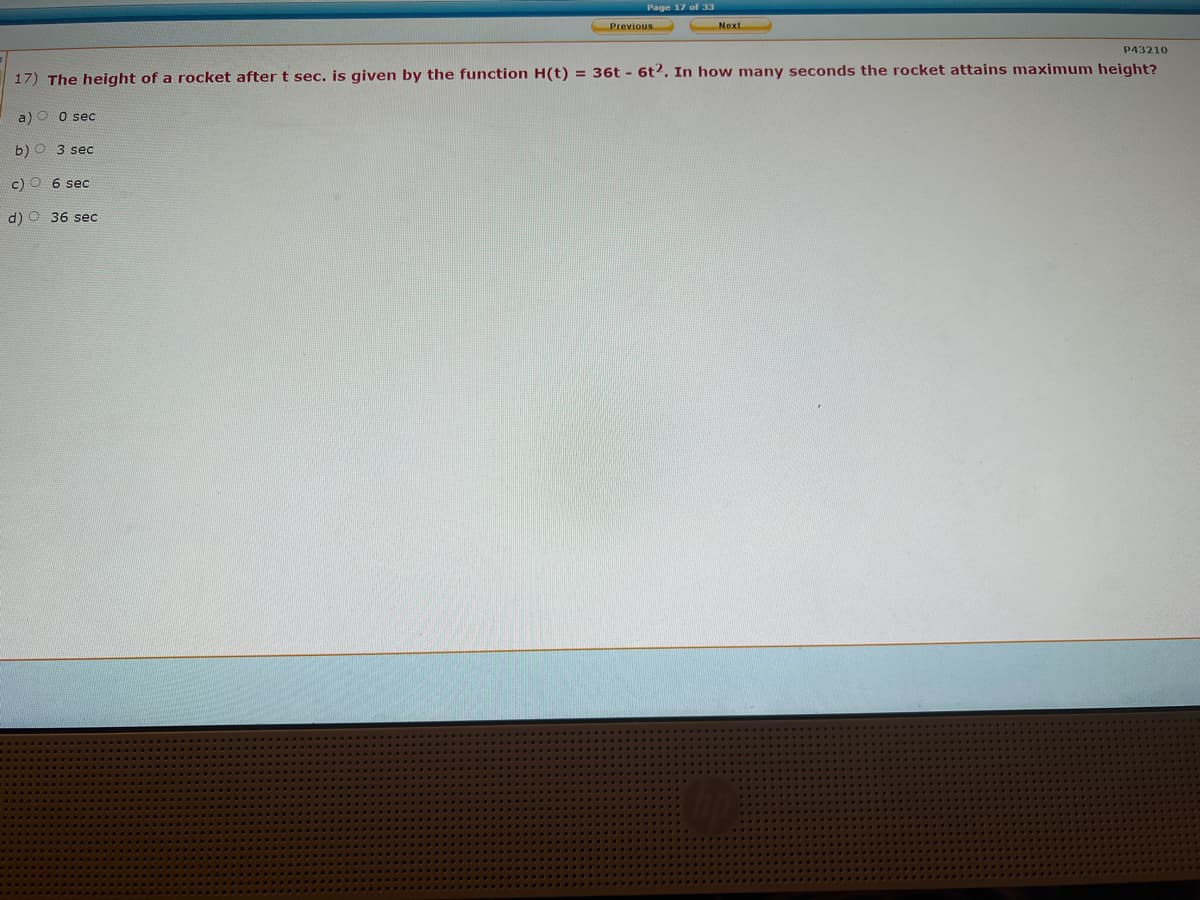 Page 17 of 33
Previous
Next
P43210
17) The height of a rocket after t sec. is given by the function H(t) = 36t - 6t2. In how many seconds the rocket attains maximum height?
a) O o sec
b) O 3 sec
c) O 6 sec
d) O 36 sec
