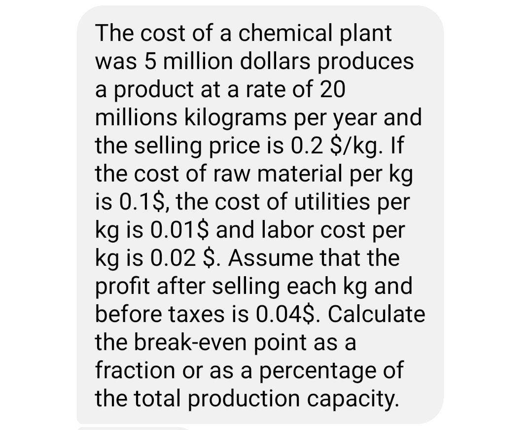The cost of a chemical plant
was 5 million dollars produces
a product at a rate of 20
millions kilograms per year and
the selling price is 0.2 $/kg. If
the cost of raw material per kg
is 0.1$, the cost of utilities per
kg is 0.01$ and labor cost per
kg is 0.02 $. Assume that the
profit after selling each kg and
before taxes is 0.04$. Calculate
the break-even point as a
fraction or as a percentage of
the total production capacity.
