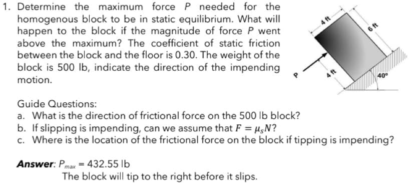 1. Determine the maximum force P needed for the
homogenous block to be in static equilibrium. What will
happen to the block if the magnitude of force P went
above the maximum? The coefficient of static friction
between the block and the floor is 0.30. The weight of the
block is 500 lb, indicate the direction of the impending
motion.
40⁰
Guide Questions:
a. What is the direction of frictional force on the 500 lb block?
b. If slipping is impending, can we assume that F = µ,N?
c. Where is the location of the frictional force on the block if tipping is impending?
Answer: Pmax = 432.55 lb
The block will tip to the right before it slips.
4 ft
4 ft
6 ft