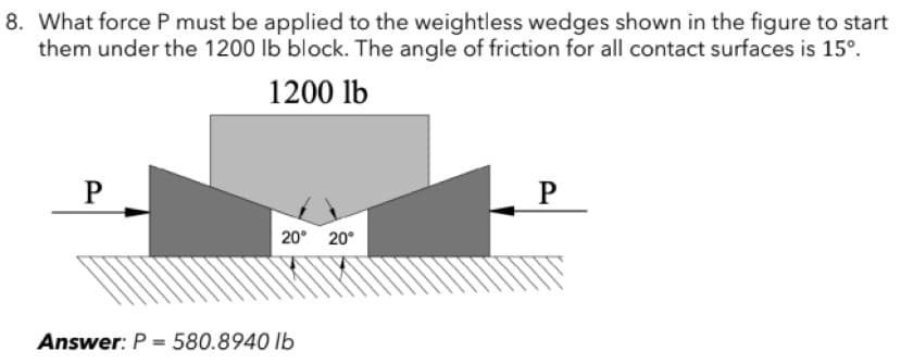 8. What force P must be applied to the weightless wedges shown in the figure to start
them under the 1200 lb block. The angle of friction for all contact surfaces is 15°.
1200 lb
P
P
20° 20°
Answer: P = 580.8940 lb
