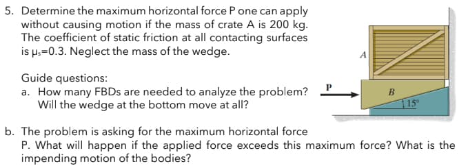 5. Determine the maximum horizontal force P one can apply
without causing motion if the mass of crate A is 200 kg.
The coefficient of static friction at all contacting surfaces
is μs=0.3. Neglect the mass of the wedge.
Guide questions:
a. How many FBDs are needed to analyze the problem?
Will the wedge at the bottom move at all?
115⁰
b. The problem is asking for the maximum horizontal force
P. What will happen if the applied force exceeds this maximum force? What is the
impending motion of the bodies?
B