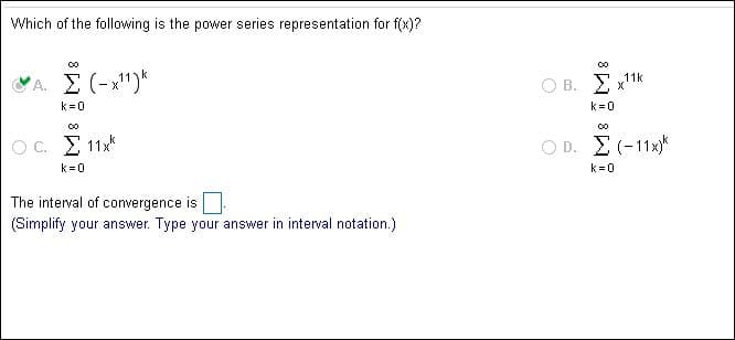 Which of the following is the power series representation for f(x)?
A. Σ ( -1):
Ο Β. Σ 11k
k 0
k 0
ΟD Σ-11
Oc Σ 1x
k 0
k 0
The interval of convergence is
(Simplify your answer. Type your answer in interval notation.)
