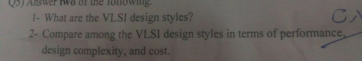 Q5) Answer two of the
Owing:
1- What are the VLSI design styles?
CA
2- Compare among the VLSI design styles in terms of performance,
design complexity, and cost.
