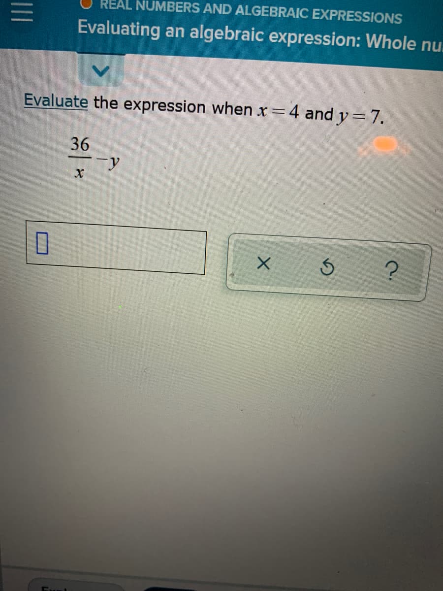 |||
Evaluate the expression when x = 4 and y = 7.
36
-y
X
5
?
0
REAL NUMBERS AND ALGEBRAIC EXPRESSIONS
Evaluating an algebraic expression: Whole nu
Eval