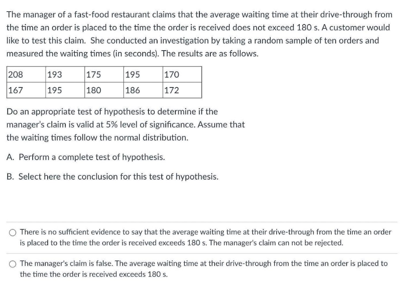 The manager of a fast-food restaurant claims that the average waiting time at their drive-through from
the time an order is placed to the time the order is received does not exceed 180 s. A customer would
like to test this claim. She conducted an investigation by taking a random sample of ten orders and
measured the waiting times (in seconds). The results are as follows.
208
193
175
195
170
167
195
180
186
172
Do an appropriate test of hypothesis to determine if the
manager's claim is valid at 5% level of significance. Assume that
the waiting times follow the normal distribution.
A. Perform a complete test of hypothesis.
B. Select here the conclusion for this test of hypothesis.
There is no sufficient evidence to say that the average waiting time at their drive-through from the time an order
is placed to the time the order is received exceeds 180 s. The manager's claim can not be rejected.
The manager's claim is false. The average waiting time at their drive-through from the time an order is placed to
the time the order is received exceeds 180 s.