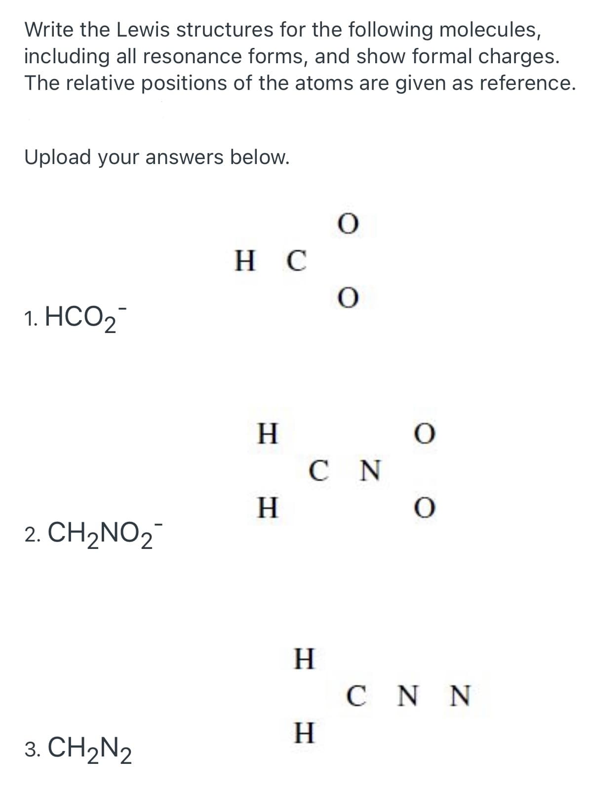 Write the Lewis structures for the following molecules,
including all resonance forms, and show formal charges.
The relative positions of the atoms are given as reference.
Upload your answers below.
O
HC
O
1. HCO₂
H
H
2. CH₂NO₂
3. CH2N2
O
O
CNN
CN
H
H