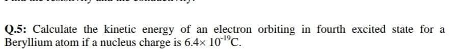 Q.5: Calculate the kinetic energy of an electron orbiting in fourth excited state fo
Beryllium atom if a nucleus charge is 6.4x 10°C.

