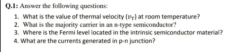 Q.1: Answer the following questions:
1. What is the value of thermal velocity (v7) at room temperature?
2. What is the majority carrier in an n-type semiconductor?
3. Where is the Fermi level located in the intrinsic semiconductor material?
4. What are the currents generated in p-n junction?
