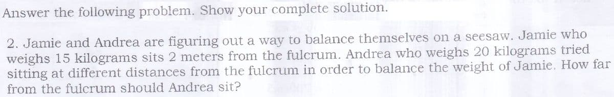 Answer the following problem. Show your complete solution.
2. Jamie and Andrea are figuring out a way to balance themselves on a seesaw. Jamie who
weighs 15 kilograms sits 2 meters from the fulcrum. Andrea who weighs 20 kilograms tried
sitting at different distances from the fulcrum in order to balance the weight of Jamie. How far
from the fulcrum should Andrea sit?
