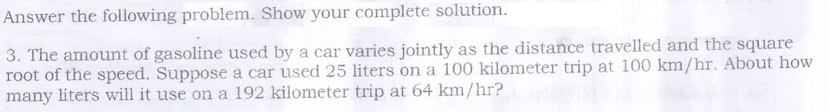 Answer the following problem. Show your complete solution.
3. The amount of gasoline used by a car varies jointly as the distance travelled and the square
root of the speed. Suppose a car used 25 liters on a 100 kilometer trip at 100 km/hr. About how
many liters will it use on a 192 kilometer trip at 64 km/hr?
