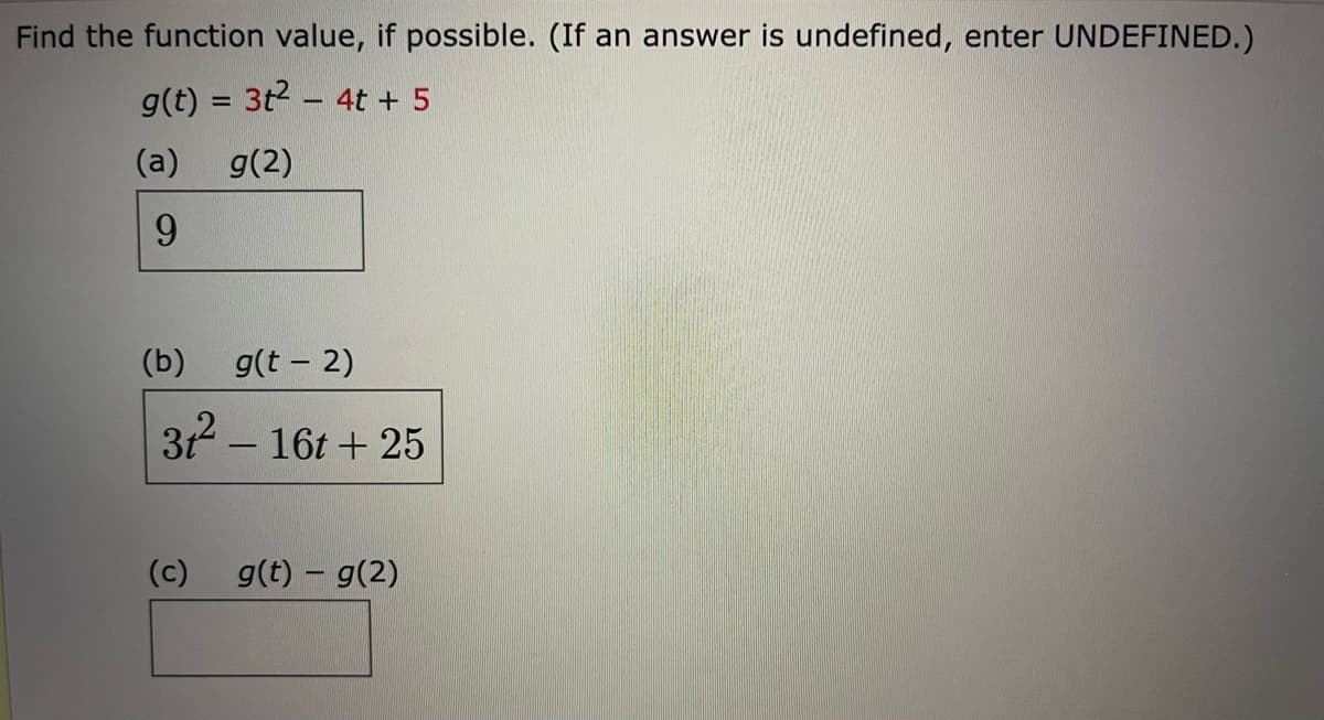 Find the function value, if possible. (If an answer is undefined, enter UNDEFINED.)
g(t) = 3t2 – 4t + 5
(a)
g(2)
9.
(b)
g(t - 2)
312 – 16t + 25
|
(c)
g(t) – g(2)
