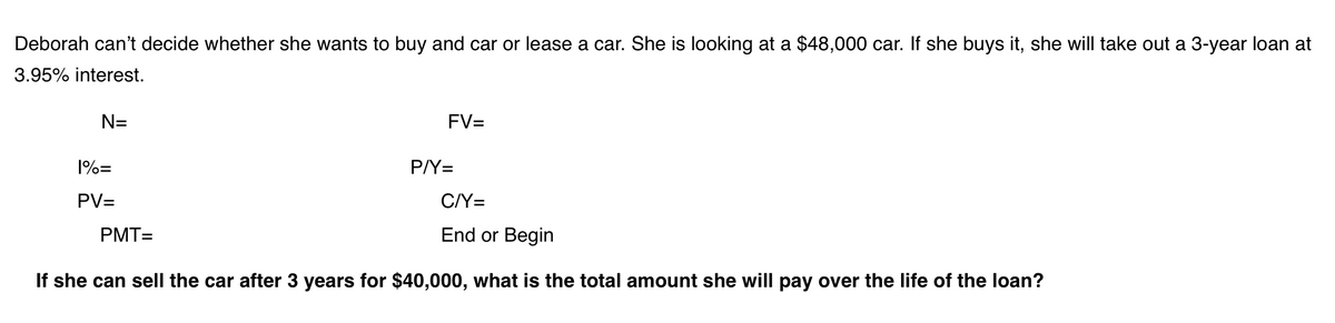 Deborah can't decide whether she wants to buy and car or lease a car. She is looking at a $48,000 car. If she buys it, she will take out a 3-year loan at
3.95% interest.
N=
FV=
1%=
P/Y=
PV=
C/Y=
PMT=
End or Begin
If she can sell the car after 3 years for $40,000, what is the total amount she will pay over the life of the loan?
