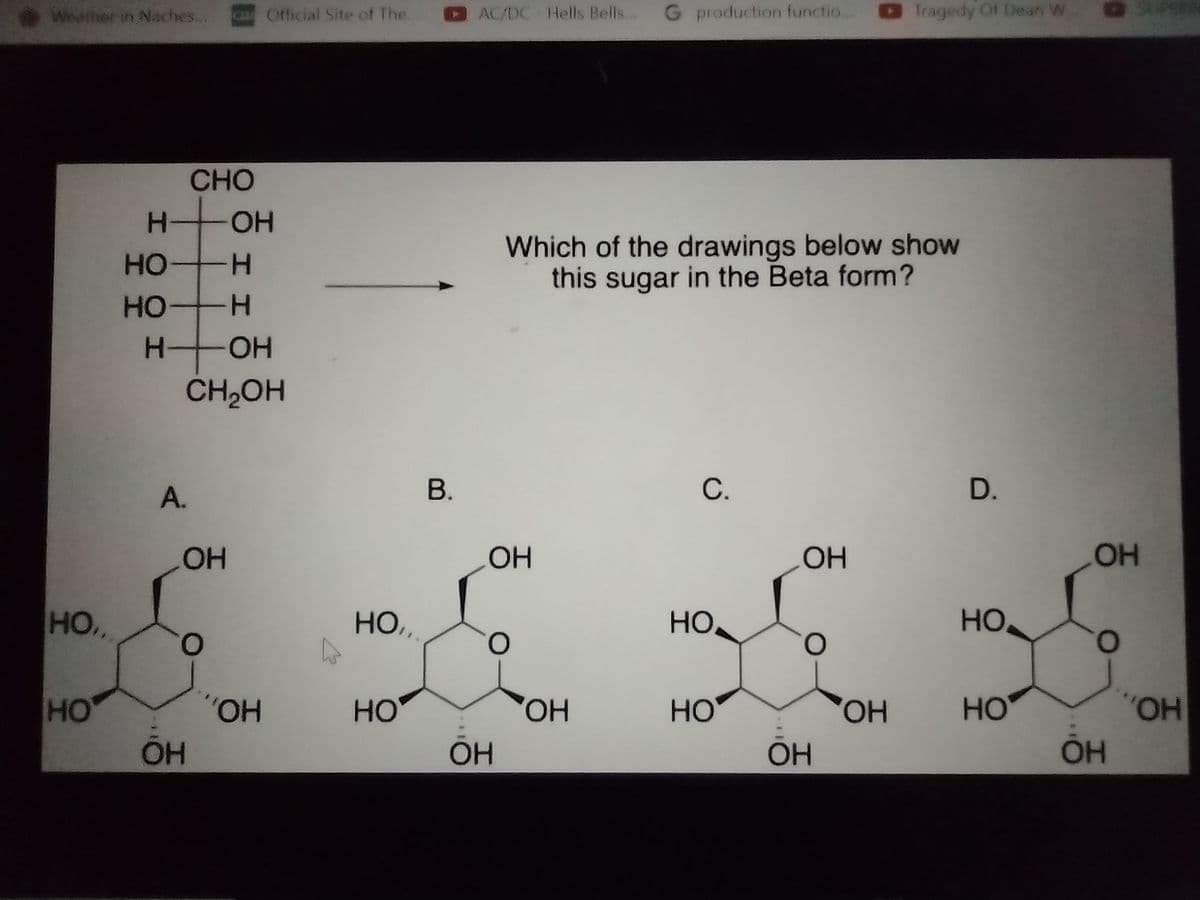 Wieather in Naches..
CA Official Site of The.
AC/DC Hells Bells...
G production functio.
Tragedy Of Dean W.
CHO
H OH
Which of the drawings below show
this sugar in the Beta form?
HO
H-
HO
H.
H-
HO-
CH,OH
А.
В.
С.
D.
HO
HO
HO,
HO,
HO
HO
O.
O.
O.
HO
HO.,
HO
HO,
HO
HO,
HO
HOA,
OH
OH
OH
