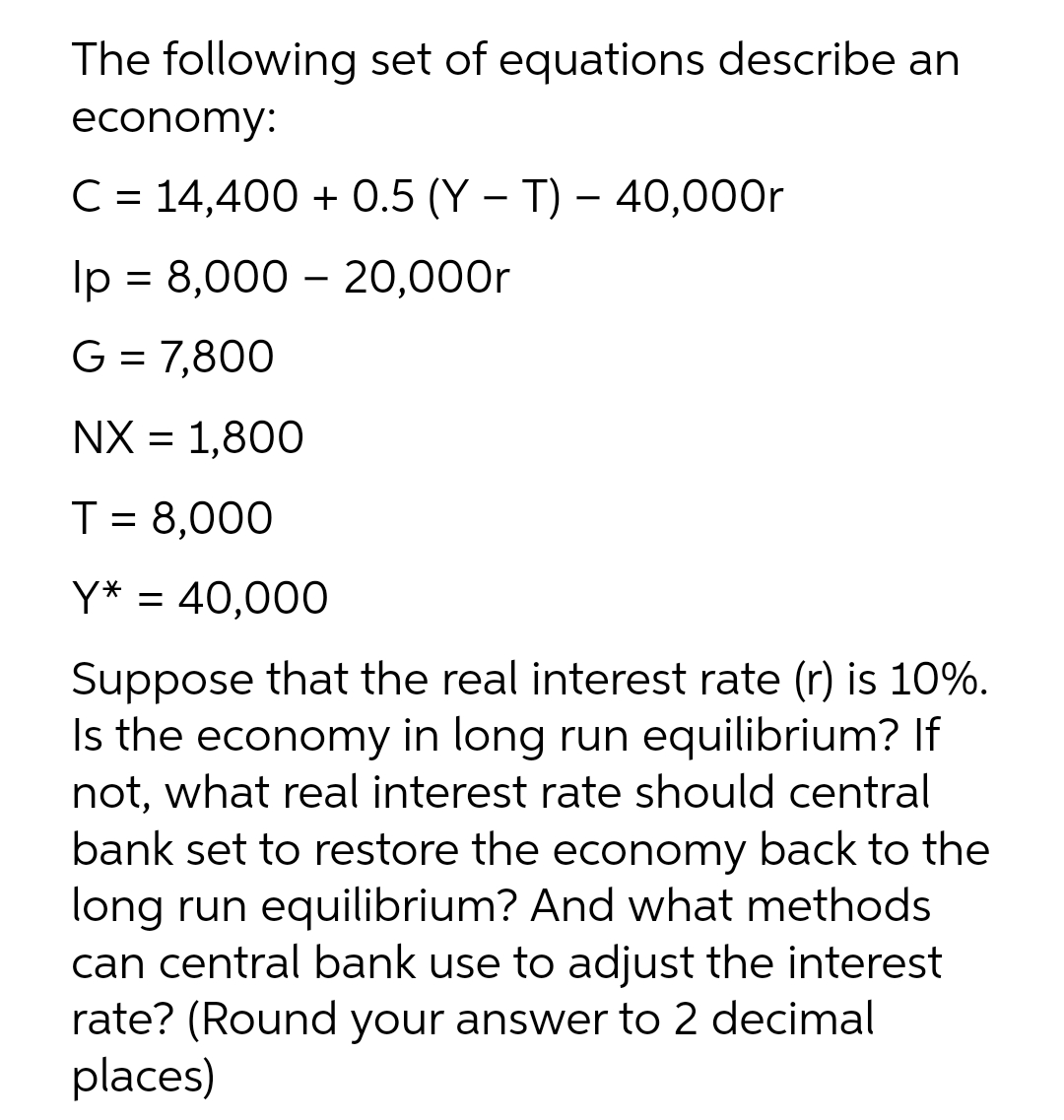 The following set of equations describe an
economy:
C = 14,400 + 0.5 (Y – T) – 40,000r
Ip = 8,000 – 20,000r
G = 7,800
NX = 1,800
T = 8,000
%3D
Y* = 40,000
Suppose that the real interest rate (r) is 10%.
Is the economy in long run equilibrium? If
not, what real interest rate should central
bank set to restore the economy back to the
long run equilibrium? And what methods
can central bank use to adjust the interest
rate? (Round your answer to 2 decimal
places)
