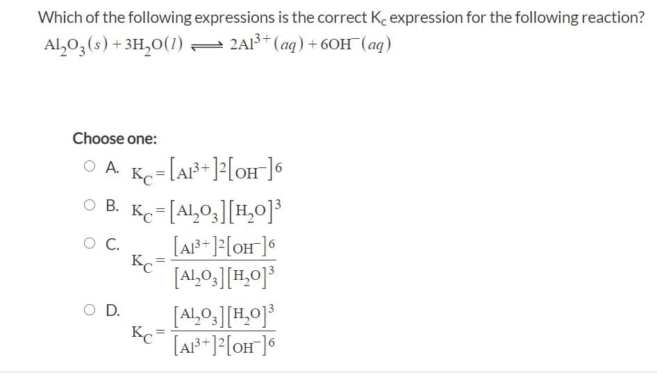 Which of the following expressions is the correct Ko expression for the following reaction?
Al,03(s) + 3H,0(1)
- 2Al+ (aq) + 60H (aq)
Choose one:
O A Kç=[A²+]?[oH]6
O B. Kc=[Al,0,][H,0]
O C.
Kc=
[Al,0,][H,0]³
3
O D.
Al,0,
Kc
