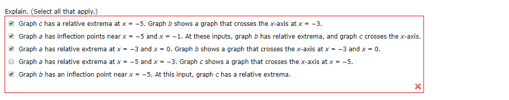 Explain. (Select all that apply.)
Graph c has a relative extrema at x
-5. Graph b shows a graph that crosses the x-axis at x
-3.
Graph a has inflection points near x
-1. At these inputs, graph b has relative extrema, and graph c crosses the x-axis.
-5 and x
Graph a has relative extrema at x
-3 and x 0. Graph b shows a graph that crosses the x-axis at x = -3 and x 0.
Graph a has relative extrema at x
-5 and x
-3. Graph c shows a graph that crosses the x-axis at x
-5.
Graph b has an inflection point near x
-5. At this input, graph c has a relative extrema.
