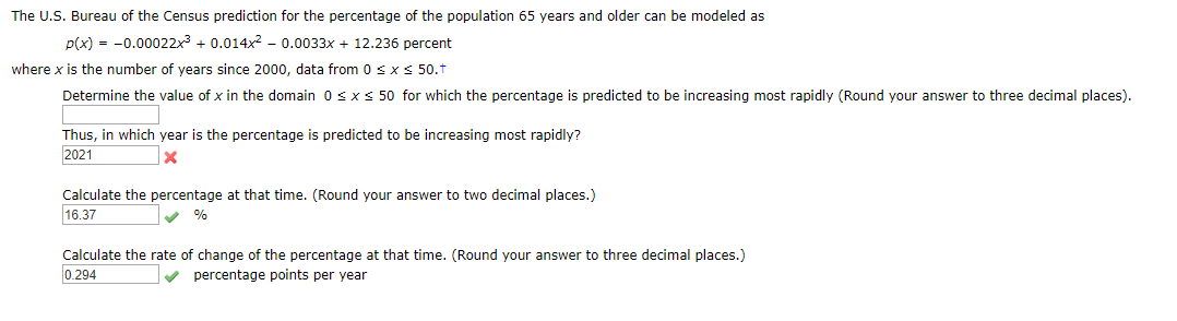The U.S. Bureau of the Census prediction for the percentage of the population 65 years and ol der can be modeled as
p(x)-0.0002 2x3 0.014x2 - 0.0033x + 12.236 percent
where x is the number of years since 2000, data from 0 s x S 50.
Determine the value of x in the domain 0 s x
50 for which the percentage is predicted to be increasing most rapidly (Round your answer to three decimal places)
Thus, in which year is the percentage is predicted to be increasing most rapidly?
2021
X
Calculate the percentage at that time. (Round your answer to two decimal places.)
16.37
%
Calculate the rate of change of the percentage at that time. (Round your answer to three decimal places.)
0.294
percentage points per year

