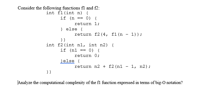 Consider the following functions fl and f2:
int f1 (int n) {
if (n =
0) {
=
return 1;
} else {
return f2 (4, f1 (n - 1));
}}
int f2 (int n1, int n2) {
if (n1
0) {
==
return 0;
}else {
return n2 + f2 (n1 - 1, n2);
}}
Analyze the computational complexity of the fl function expressed in terms of big-O notation?
