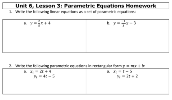 Unit 6, Lesson 3: Parametric Equations Homework
1. Write the following linear equations as a set of parametric equations:
a. y =x + 4
b. y =x- 3
2. Write the following parametric equations in rectangular form y = mx + b:
a. X = 2t + 4
Ye = 4t – 5
X = t - 5
Ye = 2t + 2
