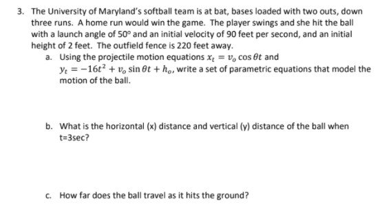 3. The University of Maryland's softball team is at bat, bases loaded with two outs, down
three runs. A home run would win the game. The player swings and she hit the ball
with a launch angle of 50° and an initial velocity of 90 feet per second, and an initial
height of 2 feet. The outfield fence is 220 feet away.
a. Using the projectile motion equations x = v, cos êt and
ye = -16t? + v, sin Ot + ho, write a set of parametric equations that model the
motion of the ball.
b. What is the horizontal (x) distance and vertical (y) distance of the ball when
t=3sec?
c. How far does the ball travel as it hits the ground?
