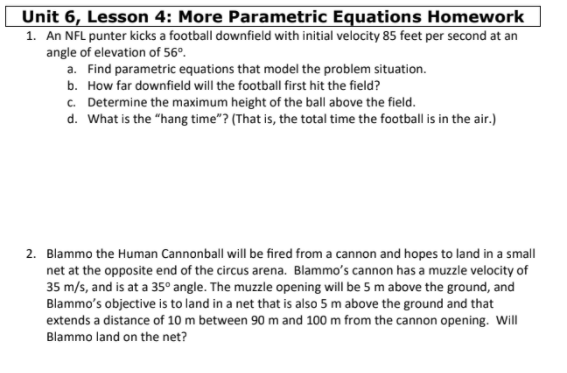 Unit 6, Lesson 4: More Parametric Equations Homework
1. An NFL punter kicks a football downfield with initial velocity 85 feet per second at an
angle of elevation of 56°.
a. Find parametric equations that model the problem situation.
b. How far downfield will the football first hit the field?
c. Determine the maximum height of the ball above the field.
d. What is the "hang time"? (That is, the total time the football is in the air.)
2. Blammo the Human Cannonball will be fired from a cannon and hopes to land in a small
net at the opposite end of the circus arena. Blammo's cannon has a muzzle velocity of
35 m/s, and is at a 35° angle. The muzzle opening will be 5 m above the ground, and
Blammo's objective is to land in a net that is also 5 m above the ground and that
extends a distance of 10 m between 90 m and 100 m from the cannon opening. Will
Blammo land on the net?
