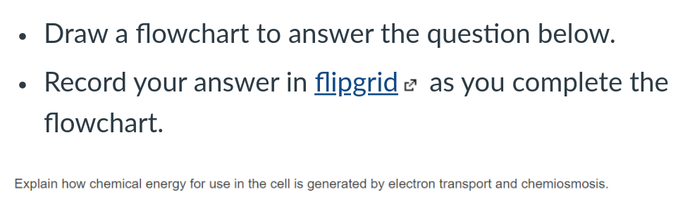 Draw a flowchart to answer the question below.
Record your answer in flipgrid e as you complete the
flowchart.
Explain how chemical energy for use in the cell is generated by electron transport and chemiosmosis.
