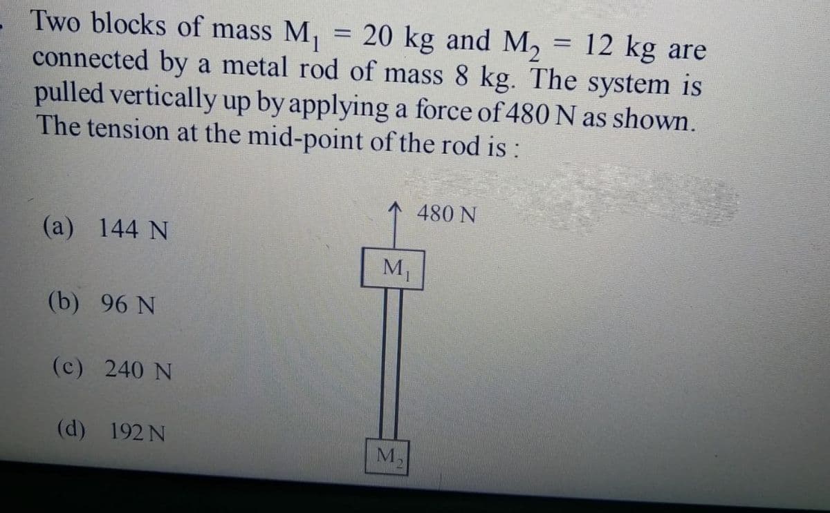 = 20 kg and M, = 12 kg are
Two blocks of mass M,
connected by a metal rod of mass 8 kg. The system is
pulled vertically up by applying a force of 480 N as shown.
The tension at the mid-point of the rod is:
480 N
(а) 144 N
M1
(b) 96 N
(c) 240 N
(d) 192 N
M,

