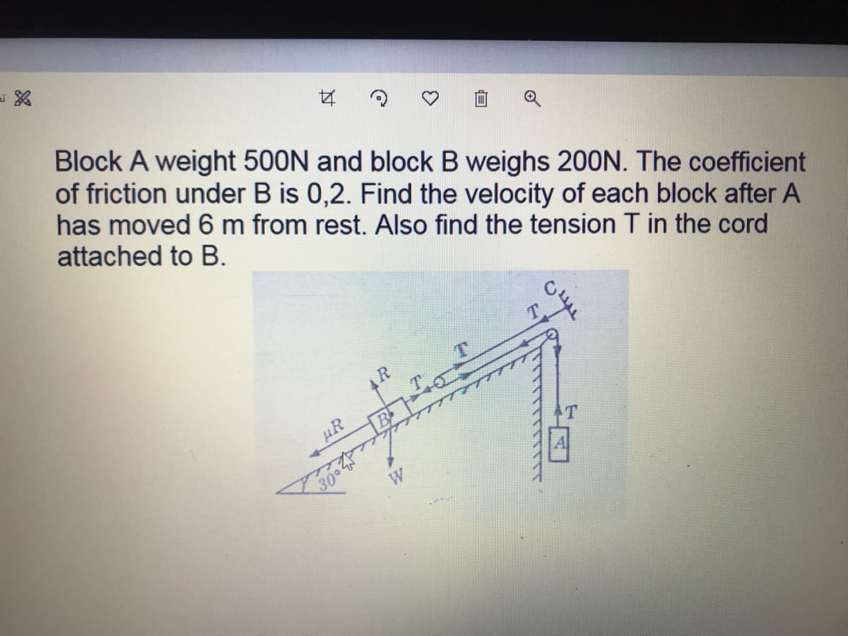 Block A weight 500N and block B weighs 20ON. The coefficient
of friction under B is 0,2. Find the velocity of each block after A
has moved 6 m from rest. Also find the tension T in the cord
attached to B.
R
W
