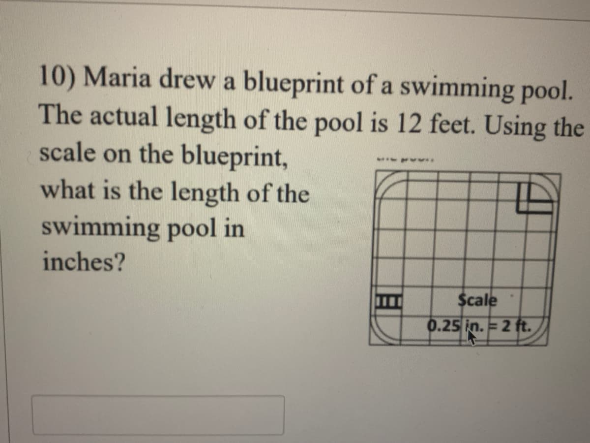 10) Maria drew a blueprint of a swimming pool.
The actual length of the pool is 12 feet. Using the
scale on the blueprint,
what is the length of the
swimming pool in
inches?
$cale
0.25 in. =2 ft.
