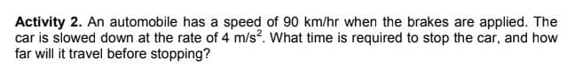 Activity 2. An automobile has a speed of 90 km/hr when the brakes are applied. The
car is slowed down at the rate of 4 m/s?. What time is required to stop the car, and how
far will it travel before stopping?

