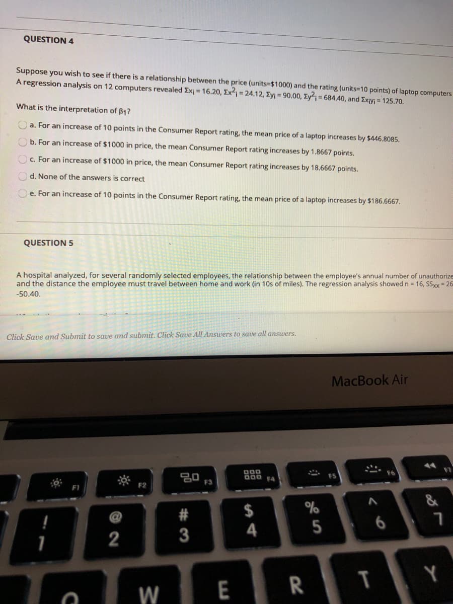 QUESTION 4
Suppose you wish to see if there is a relationship between the price (units=$1000) and the rating (units=10 points) of laptop computers
A regression analysis on 12 computers revealed Exj = 16.20, Ex²¡ = 24.12, Ey¡ = 90.00, Ey²;= 684.40, and Exiyj = 125.70.
What is the interpretation of ß1?
O a. For an increase of 10 points in the Consumer Report rating, the mean price of a laptop increases by $446.8085.
O b. For an increase of $1000 in price, the mean Consumer Report rating increases by 1.8667 points.
Oc. For an increase of $1000 in price, the mean Consumer Report rating increases by 18.6667 points.
O d. None of the answers is correct
O e. For an increase of 10 points in the Consumer Report rating, the mean price of a laptop increases by $186.6667.
QUESTION 5
A hospital analyzed, for several randomly selected employees, the relationship between the employee's annual number of unauthorize
and the distance the employee must travel between home and work (in 10s of miles). The regression analysis showed n = 16, SSxx = 26
-50.40.
Click Save and Submit to save and submit. Click Save All Ansuers to save all answers.
MacBook Air
000
a00 F4
F3
F2
&
#
$
%
5
2
3
T
Y
W
E
