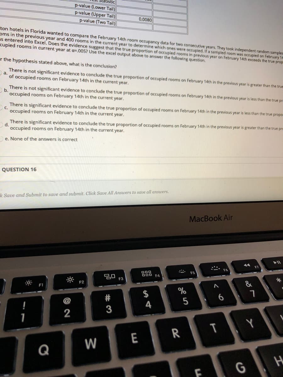Statistic
p-value (Lower Tail)
p-value (Upper Tail)
p-value (Two Tail)
0.0080
iton hotels in Florida wanted to compare the February 14th room occupancy data for two consecutive years, They took independent random samples
oms in the previous year and 400 rooms in the current year to determine which ones were occupied. If a sampled room was occupied on February 14
as entered into Excel. Does the evidence suggest that the true proportion of occupied rooms in previous year on February 14th exceeds the true prop
cupied rooms in current year at a=.005? Use the excel output above to answer the following question.
r the hypothesis stated above, what is the conclusion?
There is not significant evidence to conclude the true proportion of occupied rooms on February 14th in the previous year is greater than the true
a.
of occupied rooms on February 14th in the current year.
There is not significant evidence to conclude the true proportion of occupied rooms on February 14th in the previous year is less than the true pre
O b.
occupied rooms on February 14th in the current year.
There is significant evidence to conclude the true proportion of occupied rooms on February 14th in the previous year is less than the true propom
C.
occupied rooms on February 14th in the current year.
There is significant evidence to conclude the true proportion of occupied rooms on February 14th in the previous year is greater than the true pro
d.
occupied rooms on February 14th in the current year.
e. None of the answers is correct
QUESTION 16
k Save and Submit to save and submit. Click Save All Answers to save all answers.
MacBook Air
000
000
20
F3
F4
F2
F1
$
#
4
2
T
E
W
Q
