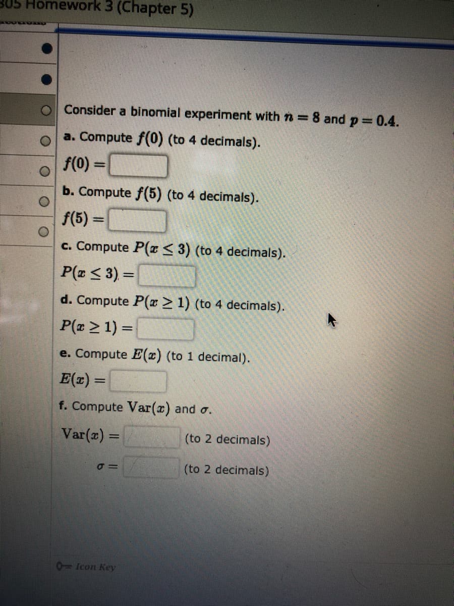 Consider a binomial experiment with n =8 and p =
0.4.
a. Compute f(0) (to 4 decimals).
f(0) =
b. Compute f(5) (to 4 decimals).
f(5) =
%3D
c. Compute P(x< 3) (to 4 decimals).
P(z < 3) =

