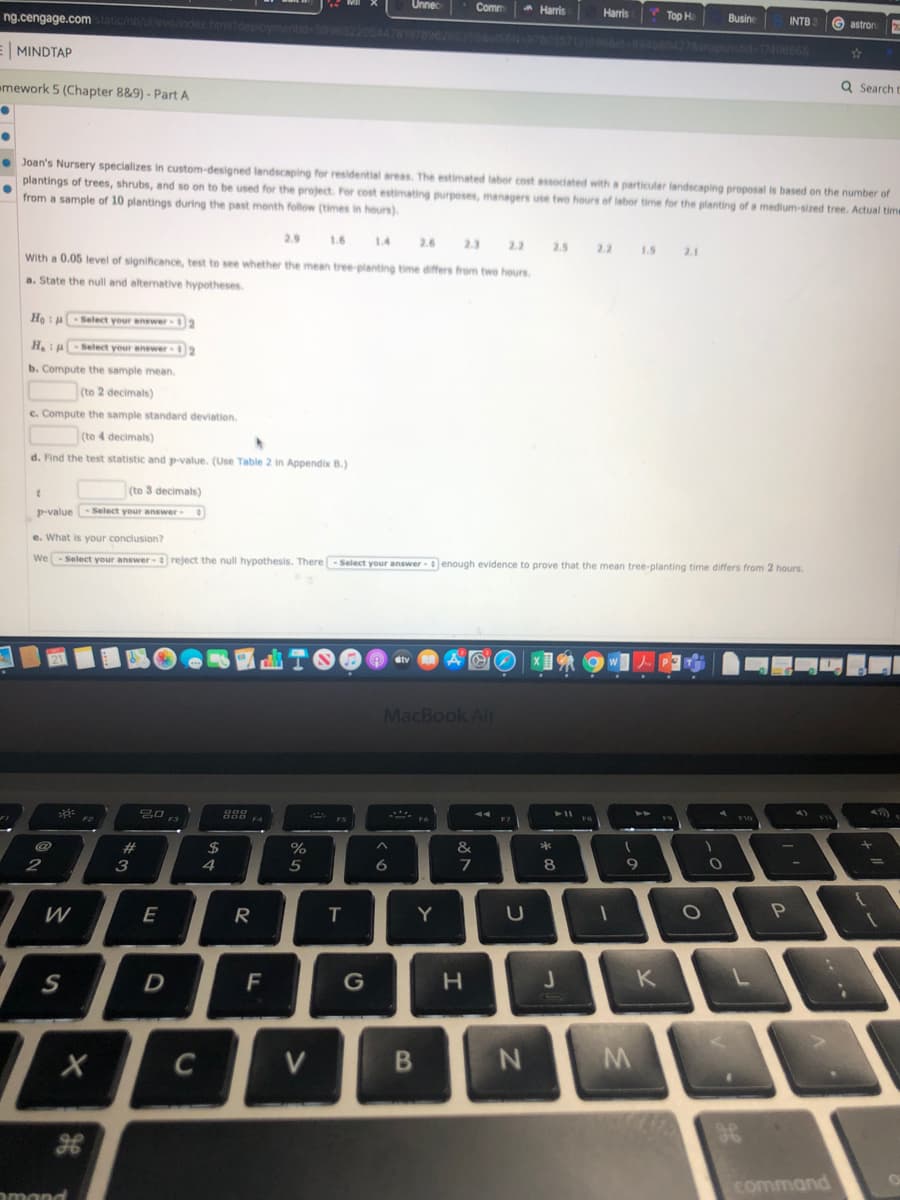 Unnec
Comm
A Harris
Harris
ng.cengage.com
Top H
Busine
deploymentideS9965220544781978962
INTB
G astron
169668945804276aphotd 17406868
E MINDTAP
emework 5 (Chapter 8&9) - Part A
Q Search t
• Joan's Nursery specializes in custom-designed landscaping for residential areas. The estimated labor cost associated with a particular landscaping proposal is based on the number of
plantings of trees, shrubs, and so on to be used for the project. For cost estimating purposes, managers use two hours of labor time for the planting of a medium-sized tree. Actual time
from a sample of 10 plantings during the past menth follow (times in hours).
2.9
1.4
2.6
2.3
2.2
2.5
2.2
1.5
2.1
With a 0.05 level of significance, test to see whether the mean tree-planting time differs from two heurs
a. State the null and alternative hypotheses.
Ho Select your anewer 2
H.ASelect your answer 2
b. Compute the sample mean.
(to 2 decimals)
c. Compute the sample standard deviation.
(to 4 decimals)
d. Find the test statistic and p-value. (Use Table 2
Appendix B.)
(to 3 decimals)
p-value- Select your answer
e. What is your conclusion?
We- Select your answer- reject the null hypothesis. There -Select your answer - enough evidence to prove that the mean tree-planting time differs from 2 hours.
MacBook Air
A Fo
F7
24
&
2
3
4
9.
W
E
R
T.
Y
F
G
H.
K
C
V
command
omand
B
