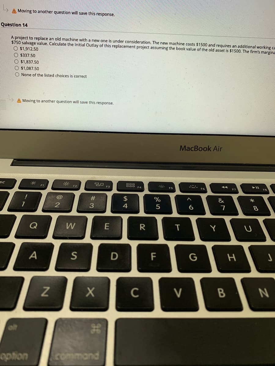 A Moving to another question will save this response.
Question 14
A project to replace an old machine with a new one is under consideration. The new machine costs $1500 and requires an additional working ca
$750 salvage value. Calculate the Initial Outlay of this replacement project assuming the book value of the old asset is $1500. The firm's margina
O $1,912.50
O $337.50
O $1,837.50
O $1,087.50
O None of the listed choices is correct
A Moving to another question will save this response.
MacBook Air
sc
88 FA
F1
F2
F3
F5
F6
@
#
$
&
3.
4
5
6
7
Q
W
T
Y
S
D
C
V
option
command
