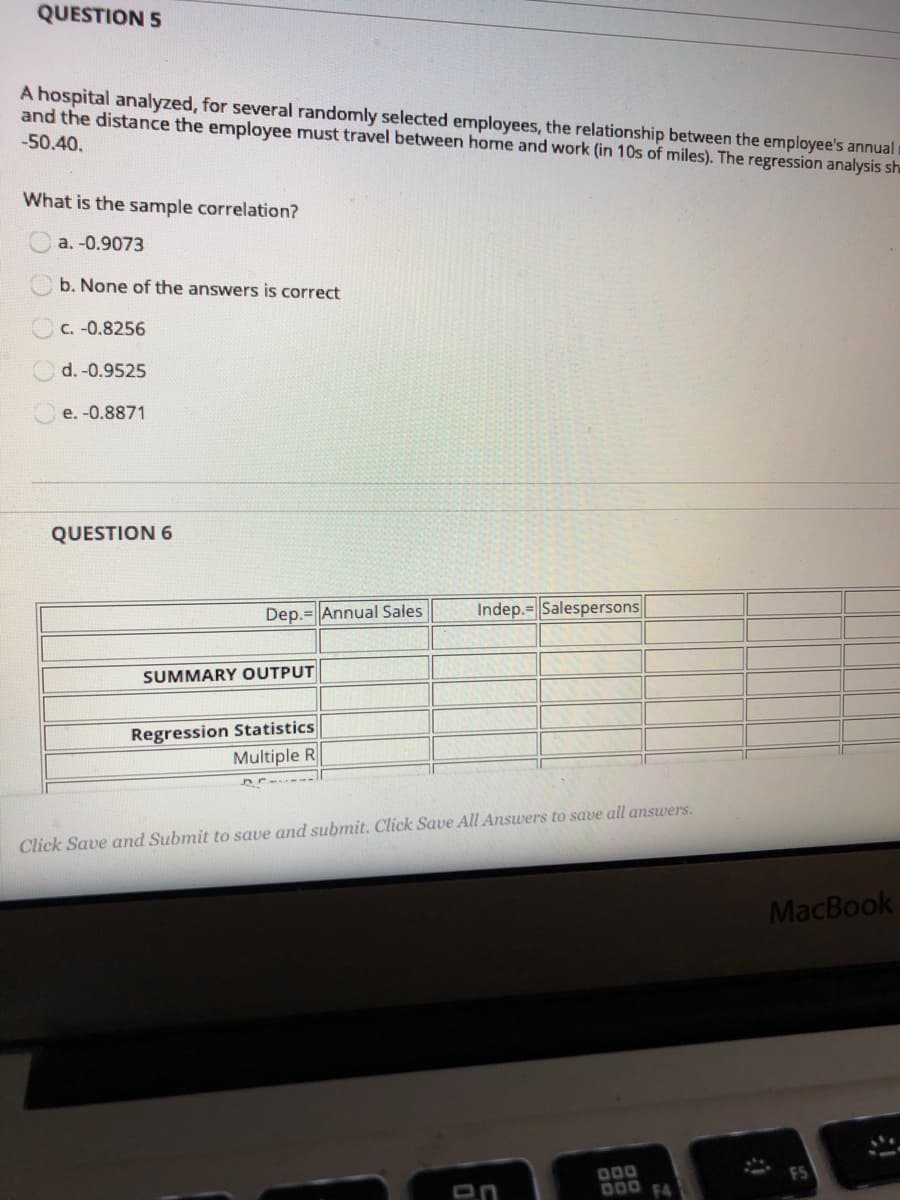 QUESTION 5
A hospital analyzed, for several randomly selected employees, the relationship between the employee's annual
and the distance the employee must travel between home and work (in 10s of miles). The regression analysis sh
-50.40.
What is the sample correlation?
a. -0.9073
b. None of the answers is correct
C. -0.8256
d. -0.9525
e. -0.8871
QUESTION 6
Dep.=Annual Sales
Indep.=Salespersons
SUMMARY OUTPUT
Regression Statistics
Multiple R
Click Save and Submit to save and submit. Click Save All Answers to save all answers.
MacBook
000
D00 F4
