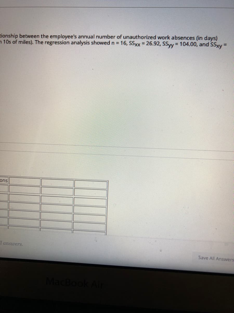 tionship between the employee's annual number of unauthorized work absences (in days)
n 10s of miles). The regression analysis showed n = 16, SSxx = 26.92, SSyy 104.00, and SSxy=
%3D
ons
l answers.
Save All Answers
MacBook Air
