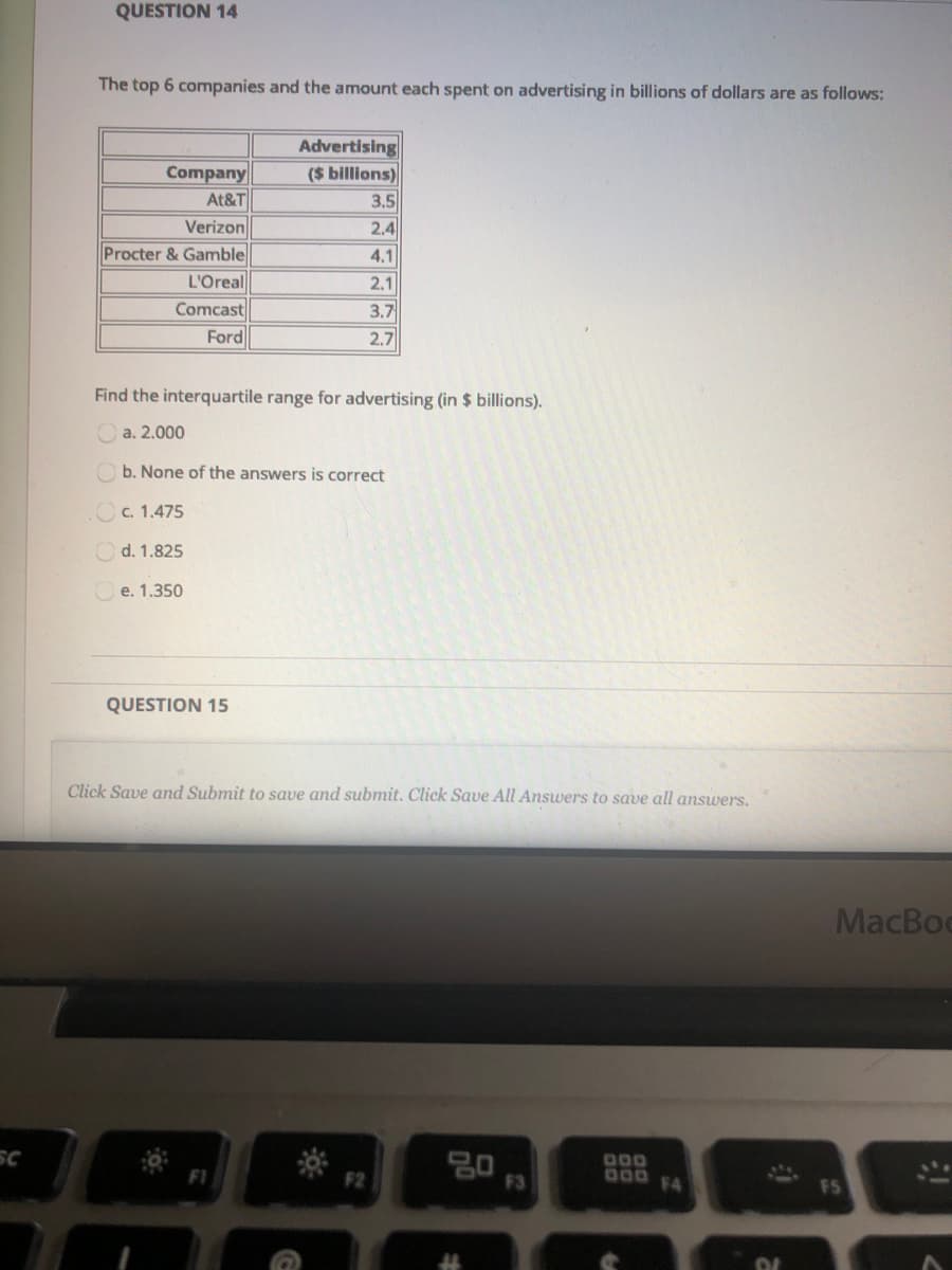 The top 6 companies and the amount each spent on advertising in billions of dollars are as follows:
Company
At&T
Advertising
($ billions)
3.5
Verizon
Procter & Gamble
L'Oreal
Comcast
Ford
2.4
4.1
2.1
3.7
2.7
Find the interquartile range for advertising (in $ billions).
O a. 2.000
O b. None of the answers is correct
OC. 1.475
Od. 1.825
O e. 1.350
