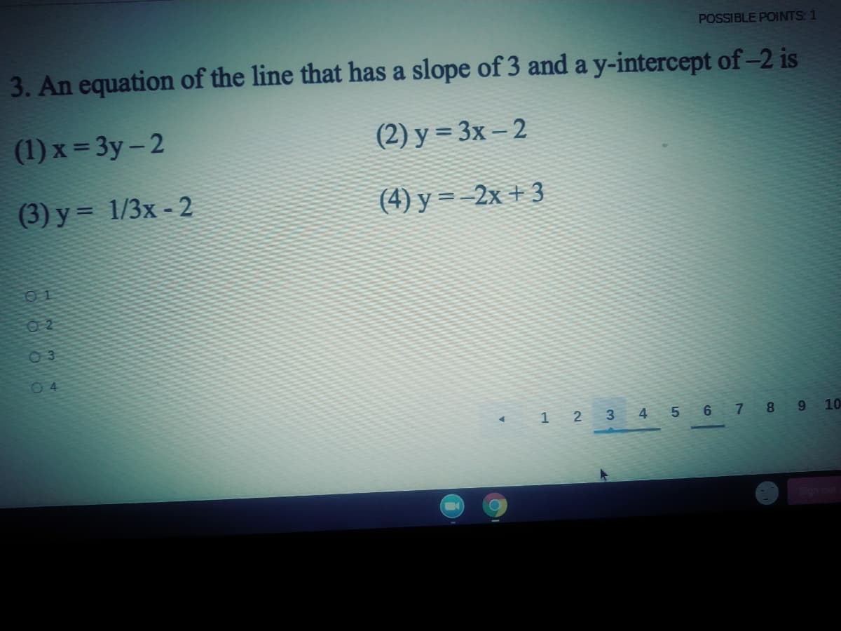 POSSIBLE POINTS: 1
3. An equation of the line that has a slope of 3 and a y-intercept of-2 is
(1) x = 3y-2
(2) у %3 3x - 2
(3) y = 1/3x - 2
(4) у --2х +3
%3D
01
O 2
03
04
1 2 3
4 56 7 89 10
